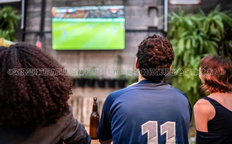 新宝gg创造奇迹登录注册玩法百度数据开放平台《实况篮球运动员踢足球视频：看NBA球星如何展现出色足球技术！》