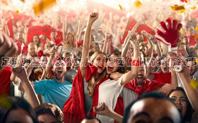 新宝gg在线注册百度人工翻译足球明星娶总统女儿，揭秘他们的爱情故事