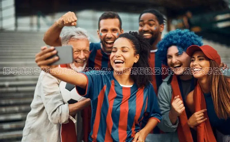 G.G网站最新登录页面度小满支付探寻咸阳足球运动场的建设地点：清晰揭秘这座体育场所的实际位置