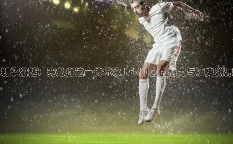 划桨激越：赛龙舟这一传统水上运动会的魅力与历史渊源